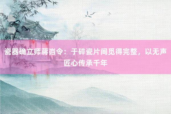 瓷器确立师蒋岿令:于碎瓷片间觅得完整,以无声匠心传承千年